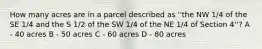 How many acres are in a parcel described as ''the NW 1/4 of the SE 1/4 and the S 1/2 of the SW 1/4 of the NE 1/4 of Section 4''? A - 40 acres B - 50 acres C - 60 acres D - 80 acres