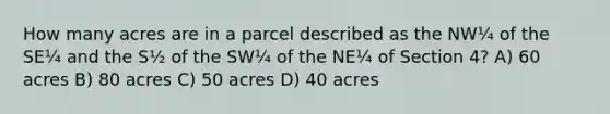 How many acres are in a parcel described as the NW¼ of the SE¼ and the S½ of the SW¼ of the NE¼ of Section 4? A) 60 acres B) 80 acres C) 50 acres D) 40 acres