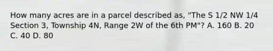 How many acres are in a parcel described as, "The S 1/2 NW 1/4 Section 3, Township 4N, Range 2W of the 6th PM"? A. 160 B. 20 C. 40 D. 80