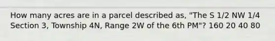 How many acres are in a parcel described as, "The S 1/2 NW 1/4 Section 3, Township 4N, Range 2W of the 6th PM"? 160 20 40 80