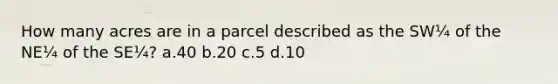 How many acres are in a parcel described as the SW¼ of the NE¼ of the SE¼? a.40 b.20 c.5 d.10