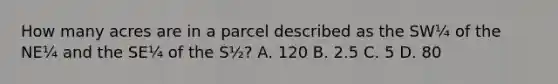 How many acres are in a parcel described as the SW¼ of the NE¼ and the SE¼ of the S½? A. 120 B. 2.5 C. 5 D. 80