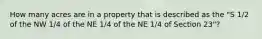 How many acres are in a property that is described as the "S 1/2 of the NW 1/4 of the NE 1/4 of the NE 1/4 of Section 23"?