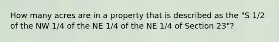 How many acres are in a property that is described as the "S 1/2 of the NW 1/4 of the NE 1/4 of the NE 1/4 of Section 23"?