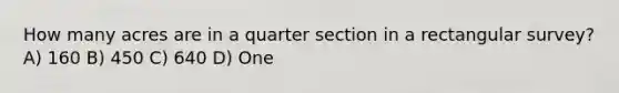 How many acres are in a quarter section in a rectangular survey? A) 160 B) 450 C) 640 D) One