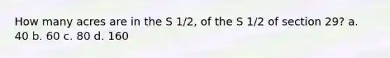 How many acres are in the S 1/2, of the S 1/2 of section 29? a. 40 b. 60 c. 80 d. 160