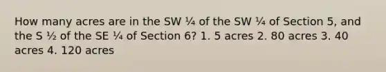 How many acres are in the SW ¼ of the SW ¼ of Section 5, and the S ½ of the SE ¼ of Section 6? 1. 5 acres 2. 80 acres 3. 40 acres 4. 120 acres