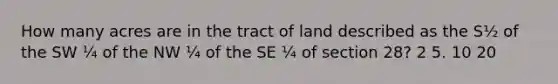 How many acres are in the tract of land described as the S½ of the SW ¼ of the NW ¼ of the SE ¼ of section 28? 2 5. 10 20