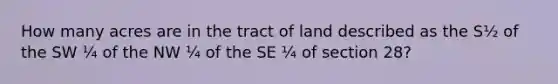 How many acres are in the tract of land described as the S½ of the SW ¼ of the NW ¼ of the SE ¼ of section 28?