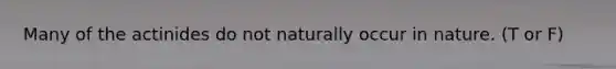 Many of the actinides do not naturally occur in nature. (T or F)