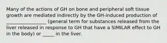 Many of the actions of GH on bone and peripheral soft tissue growth are mediated indirectly by the GH-induced production of _________________ (general term for substances released from the liver released in response to GH that have a SIMILAR effect to GH in the body) or _____ in the liver.