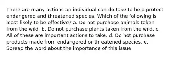 There are many actions an individual can do take to help protect endangered and threatened species. Which of the following is least likely to be effective? a. Do not purchase animals taken from the wild. b. Do not purchase plants taken from the wild. c. All of these are important actions to take. d. Do not purchase products made from endangered or threatened species. e. Spread the word about the importance of this issue