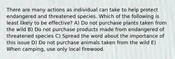 There are many actions as individual can take to help protect endangered and threatened species. Which of the following is least likely to be effective? A) Do not purchase plants taken from the wild B) Do not purchase products made from endangered of threatened species C) Spread the word about the importance of this issue D) Do not purchase animals taken from the wild E) When camping, use only local firewood.