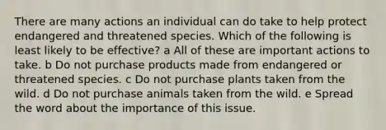 There are many actions an individual can do take to help protect endangered and threatened species. Which of the following is least likely to be effective? a All of these are important actions to take. b Do not purchase products made from endangered or threatened species. c Do not purchase plants taken from the wild. d Do not purchase animals taken from the wild. e Spread the word about the importance of this issue.