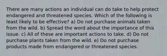 There are many actions an individual can do take to help protect endangered and threatened species. Which of the following is least likely to be effective? a) Do not purchase animals taken from the wild. b) Spread the word about the importance of this issue. c) All of these are important actions to take. d) Do not purchase plants taken from the wild. e) Do not purchase products made from endangered or threatened species.