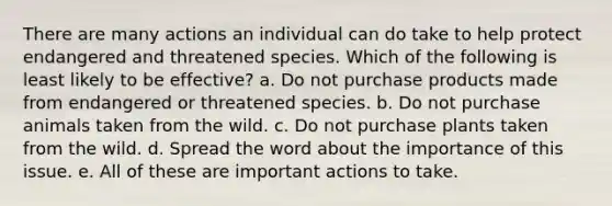 There are many actions an individual can do take to help protect endangered and threatened species. Which of the following is least likely to be effective? a. Do not purchase products made from endangered or threatened species. b. Do not purchase animals taken from the wild. c. Do not purchase plants taken from the wild. d. Spread the word about the importance of this issue. e. All of these are important actions to take.