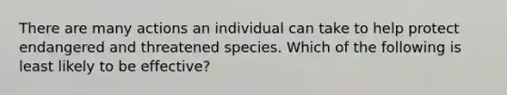 There are many actions an individual can take to help protect endangered and threatened species. Which of the following is least likely to be effective?