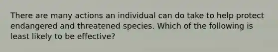 There are many actions an individual can do take to help protect endangered and threatened species. Which of the following is least likely to be effective?