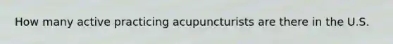 How many active practicing acupuncturists are there in the U.S.