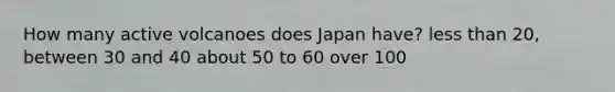 How many active volcanoes does Japan have? less than 20, between 30 and 40 about 50 to 60 over 100