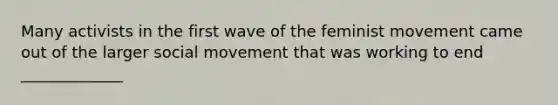 Many activists in the first wave of the feminist movement came out of the larger social movement that was working to end _____________