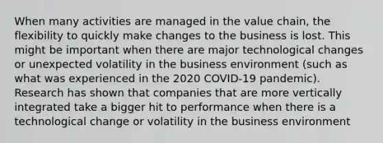 When many activities are managed in the value chain, the flexibility to quickly make changes to the business is lost. This might be important when there are major technological changes or unexpected volatility in the business environment (such as what was experienced in the 2020 COVID-19 pandemic). Research has shown that companies that are more vertically integrated take a bigger hit to performance when there is a technological change or volatility in the business environment