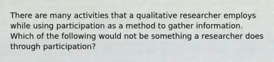 There are many activities that a qualitative researcher employs while using participation as a method to gather information. Which of the following would not be something a researcher does through participation?