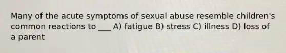 Many of the acute symptoms of sexual abuse resemble children's common reactions to ___ A) fatigue B) stress C) illness D) loss of a parent