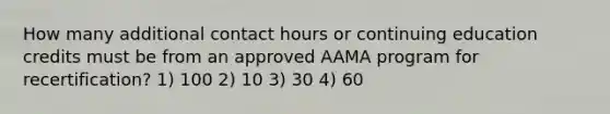 How many additional contact hours or continuing education credits must be from an approved AAMA program for recertification? 1) 100 2) 10 3) 30 4) 60