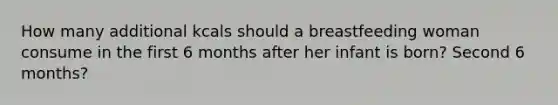 How many additional kcals should a breastfeeding woman consume in the first 6 months after her infant is born? Second 6 months?