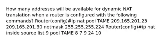 How many addresses will be available for dynamic NAT translation when a router is configured with the following commands? Router(config)#ip nat pool TAME 209.165.201.23 209.165.201.30 netmask 255.255.255.224 Router(config)#ip nat inside source list 9 pool TAME 8 7 9 24 10