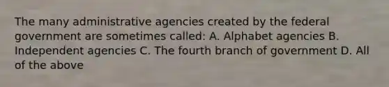 The many administrative agencies created by the federal government are sometimes called: A. Alphabet agencies B. Independent agencies C. The fourth branch of government D. All of the above