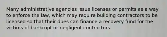 Many administrative agencies issue licenses or permits as a way to enforce the law, which may require building contractors to be licensed so that their dues can finance a recovery fund for the victims of bankrupt or negligent contractors.