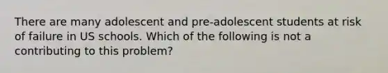 There are many adolescent and pre-adolescent students at risk of failure in US schools. Which of the following is not a contributing to this problem?