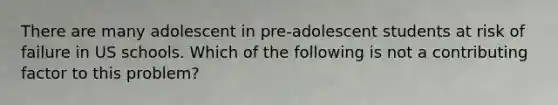 There are many adolescent in pre-adolescent students at risk of failure in US schools. Which of the following is not a contributing factor to this problem?