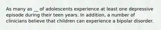 As many as __ of adolescents experience at least one depressive episode during their teen years. In addition, a number of clinicians believe that children can experience a bipolar disorder.