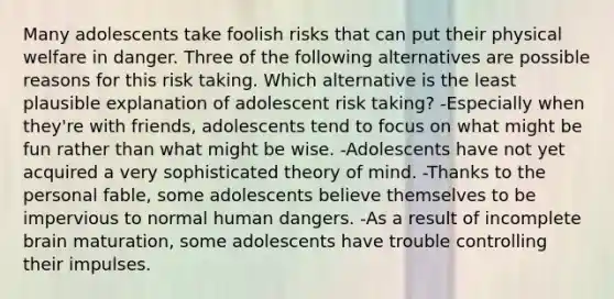 Many adolescents take foolish risks that can put their physical welfare in danger. Three of the following alternatives are possible reasons for this risk taking. Which alternative is the least plausible explanation of adolescent risk taking? -Especially when they're with friends, adolescents tend to focus on what might be fun rather than what might be wise. -Adolescents have not yet acquired a very sophisticated theory of mind. -Thanks to the personal fable, some adolescents believe themselves to be impervious to normal human dangers. -As a result of incomplete brain maturation, some adolescents have trouble controlling their impulses.