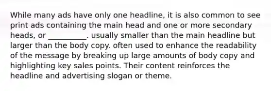 While many ads have only one headline, it is also common to see print ads containing the main head and one or more secondary heads, or __________. usually smaller than the main headline but larger than the body copy. often used to enhance the readability of the message by breaking up large amounts of body copy and highlighting key sales points. Their content reinforces the headline and advertising slogan or theme.