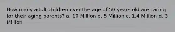 How many adult children over the age of 50 years old are caring for their aging parents? a. 10 Million b. 5 Million c. 1.4 Million d. 3 Million