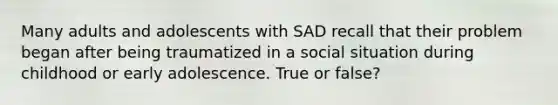 Many adults and adolescents with SAD recall that their problem began after being traumatized in a social situation during childhood or early adolescence. True or false?