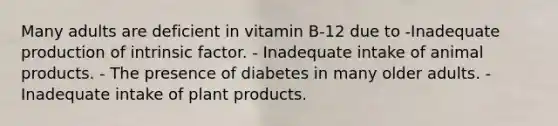 Many adults are deficient in vitamin B-12 due to -Inadequate production of intrinsic factor. - Inadequate intake of animal products. - The presence of diabetes in many older adults. - Inadequate intake of plant products.