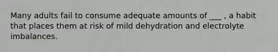 Many adults fail to consume adequate amounts of ___ , a habit that places them at risk of mild dehydration and electrolyte imbalances.