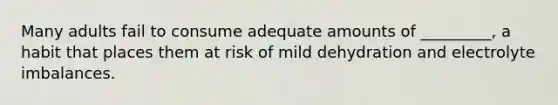 Many adults fail to consume adequate amounts of _________, a habit that places them at risk of mild dehydration and electrolyte imbalances.