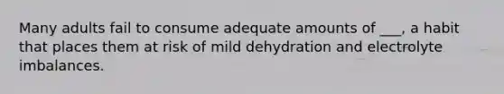 Many adults fail to consume adequate amounts of ___, a habit that places them at risk of mild dehydration and electrolyte imbalances.