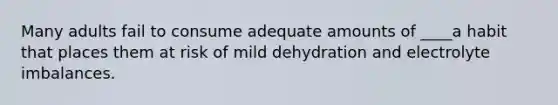 Many adults fail to consume adequate amounts of ____a habit that places them at risk of mild dehydration and electrolyte imbalances.