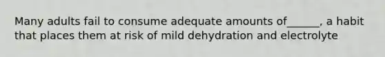 Many adults fail to consume adequate amounts of______, a habit that places them at risk of mild dehydration and electrolyte