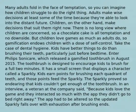 Many adults fold in the face of temptation, so you can imagine how children struggle to do the right thing. Adults make wise decisions at least some of the time because they're able to look into the distant future. Children, on the other hand, make decisions that suit them right now. There is no long view where children are concerned, so a chocolate cake is all temptation and no downside. But children love games as much as adults do, so gamification endows children with a dose of self-control. Take the case of dental hygiene. Kids have better things to do than brushing their teeth, particularly just before bedtime. Enter Philips Sonicare, which released a gamified toothbrush in August 2015. The toothbrush is designed to encourage kids to brush for a full two minutes. It has a small screen that displays a character called a Sparkly. Kids earn points for brushing each quadrant of teeth, and those points feed the Sparkly. The Sparkly proved so endearing that kids couldn't get enough of the toothbrush. In an interview, a veteran at the company said, "Because kids love the game and they interacted so much with the app they didn't go to bed right away." The app had to be altered so the updated Sparkly falls over with exhaustion after brushing ends.