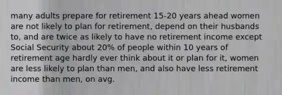 many adults prepare for retirement 15-20 years ahead women are not likely to plan for retirement, depend on their husbands to, and are twice as likely to have no retirement income except Social Security about 20% of people within 10 years of retirement age hardly ever think about it or plan for it, women are less likely to plan than men, and also have less retirement income than men, on avg.