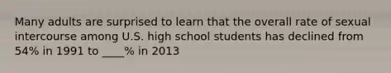 Many adults are surprised to learn that the overall rate of sexual intercourse among U.S. high school students has declined from 54% in 1991 to ____% in 2013