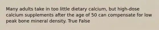 Many adults take in too little dietary calcium, but high-dose calcium supplements after the age of 50 can compensate for low peak bone mineral density. True False